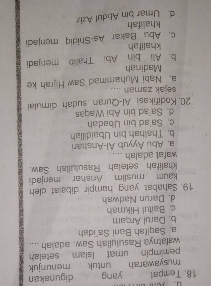 Tempat yang digunakan
musyawarah untuk menunjuk
pemimpin umat Islam setelah
wafatnya Rasulullah Saw. adalah ....
a. Saqifah Bani Sa’idah
b. Darul Arqam
c. Baitul Hikmah
d. Darun Nadwah
19. Sahabat yang hampir dibaiat oleh
kaum muslim Anshar menjadi
khalifah setelah Rasulullah Saw.
wafat adalah ....
a. Abu Ayyub Al-Anshari
b. Thalhah bin Ubaidillah
c. Sa'ad bin Ubadah
d. Sa’ad bin Abi Waqas
20. Kodifikasi Al-Quran sudah dimulai
sejak zaman ....
a. Nabi Muhammad Saw Hijrah ke
Madinah
b. Ali bin Abi Thalib menjadi
khalifah
c. Abu Bakar As-Shidiq menjadi
khalifah
d. Umar bin Abdul Aziz