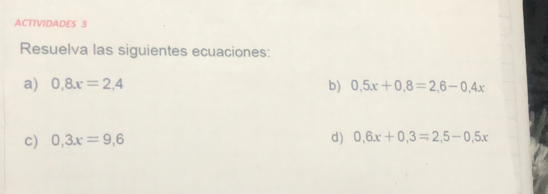 ACTIVIDADES 3 
Resuelva las siguientes ecuaciones: 
a) 0,8x=2,4 b) 0,5x+0,8=2,6-0,4x
c) 0,3x=9,6 d) 0, 6x+0,3=2,5-0,5x