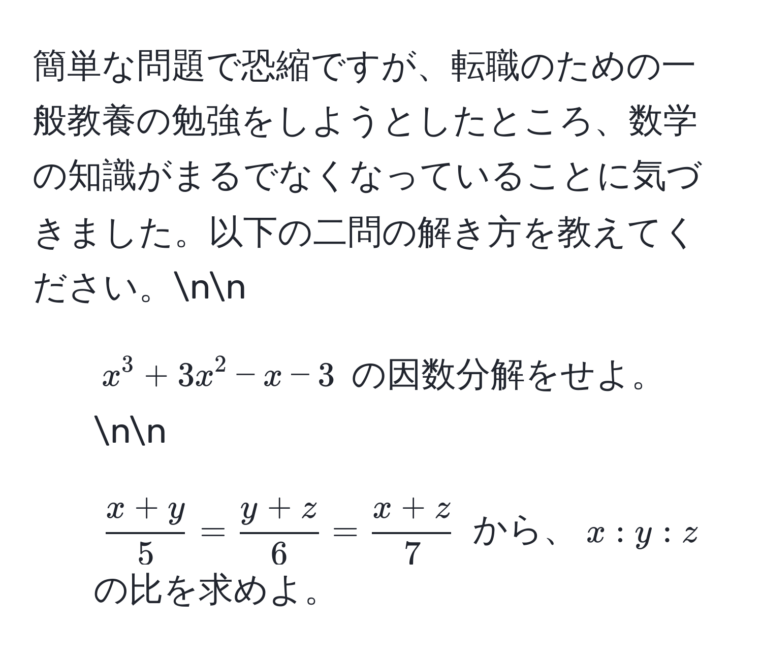 簡単な問題で恐縮ですが、転職のための一般教養の勉強をしようとしたところ、数学の知識がまるでなくなっていることに気づきました。以下の二問の解き方を教えてください。nn  
1) $x^(3 + 3x^2 - x - 3$ の因数分解をせよ。nn  
2) $fracx+y)5 =  (y+z)/6  =  (x+z)/7 $ から、$x:y:z$ の比を求めよ。