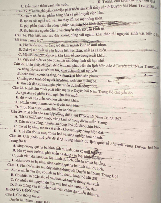 D. Trong, chế biển các loại rầu quả
C. Đẩy mạnh thâm canh lúa nước.
Cầâu 25. Ý nghĩa chủ yểu của-việc phát triển sản xuất thủy sản ở Duyên hải Nam Trung Bộ là
A. tạo ra nhiều sản phẩm hàng hóa và giải quyết việc làm.
B. tạo ra các nghề mới và làm thay đổi bộ mặt nông thôn.
C. góp phần phát triển công nghiệp và phân hóa lãnh thổ.
D. thu hút các nguồn đầu tư và chuyển dịch cơ cầu kinh tế.
Câu 26. Phát biểu nào sau đây không đúng với ngành khai thác tài nguyên sinh vật biển ở Đ
hải Nam Trung Bộ?
A. Phát triển sớm và đang trở thành ngành kinh tế mũi nhọn.
B. Giá trị sản xuất và sản lượng liên tục tăng, nhất là cá biển.
C. Một số loài cá biển có giả trị kinh tế cao trong xuất khẩu.
D. Việc chế biến và bảo quản hải sản đông lạnh rất hạn chế.
Câu 27. Biện pháp chủ yếu để đầy mạnh phát triển du lịch biển đảo ở Duyên hải Nam Trung Bộ
A. năng cấp các cơ sở lưu trú, khai thác mới tài nguyên.
B. hoàn thiện cơ sở hạ tầng, đa dạng lại hình sản phẩm.
C. nâng cao trình độ người lao động, tích cực quảng bá.
D. thu hút dân cư tham gia, phát triển du lịch cộng đồng.
Câu 28. Nghề làm muối phát triển mạnh ở Duyên hải Nam Trung Bộ chủ yếu do
A. ngư dân có nhiều kinh nghiệm làm muối.
B. độ muối của biển cao hơn các vùng khác.
C. Nhiều nắng, ít mưa và có ít cửa sông lớn
D. được Nhà nước quan tâm đầu tư nhiều
Câu 29. Phát biểu nào sau đây không đúng với Duyên hải Nam Trung Bộ?
A. Tất cã tỉnh/thành thuộc vùng kinh tế trọng điểm miền Trung.
B. Dân số khá đông, nguồn lao động khá đồi dảo, chịu khó,
C. Cơ sở hạ tầng, cơ sở vật chất - kĩ thuật ngày cảng hiện đại.
D. Tỉ lệ dân đô thị cao, đô thị hoả vả công nghiệp hoá nhanh.
Trung Bộ là
Câu 30. Giải pháp chủ yếu để tăng lượng khách du lịch quốc tế đến với vùng Duyên hải Na
A. tăng cường quảng bá hình ảnh du lịch, bảo vệ môi trường
B. bảo vệ môi trường, phát triển đa dạng các loại hình c., lịch
C. phát triển đa dạng các loại hình du lịch, đầu tư cơ sở hạ tầng.
D. đầu tư cơ sở hạ tầng, tăng cường quảng bá hình ảnh du lịch.
Câu 31. Phát biểu nào sau đây không đúng với Quyên hải Nam Trung Bộ?
A. Có nhiều dân tộc, có lịch sử hình thành lãnh thổ lãu đời.
B. Có nhiều nét đặc sắc về văn hoá và truyền thống sản xuất
C. Có nhiều tài nguyên du lịch văn hoá của vùng biển, đảo.
II. DẠNG ĐÚNG/SAI D. Giao thông vận tải biển phát triển chậm do nhiều thiên tai.
Câu 1. Cho thông tin sau:
Duyên hải Nam Trung Bộ