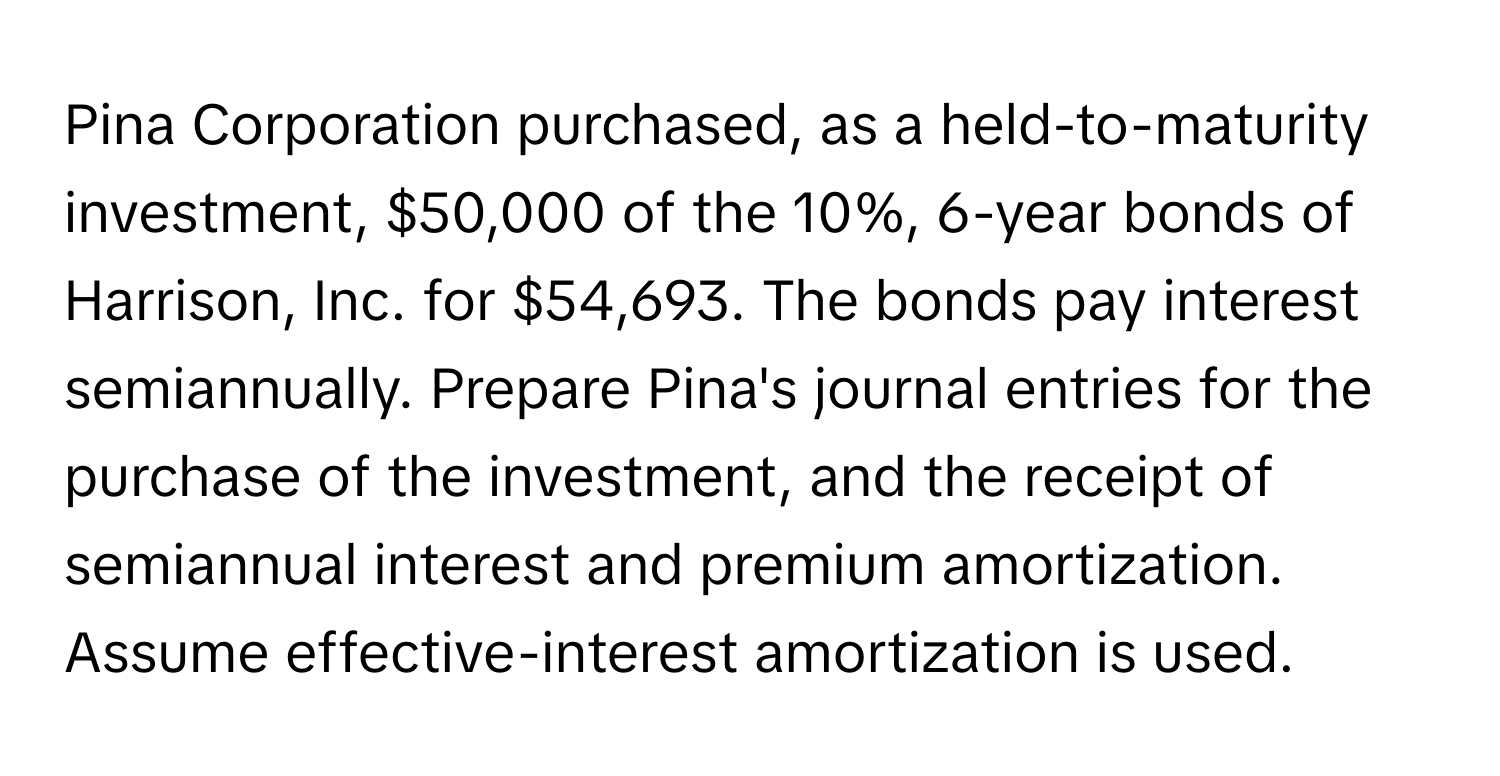 Pina Corporation purchased, as a held-to-maturity investment, $50,000 of the 10%, 6-year bonds of Harrison, Inc. for $54,693. The bonds pay interest semiannually. Prepare Pina's journal entries for the purchase of the investment, and the receipt of semiannual interest and premium amortization. Assume effective-interest amortization is used.