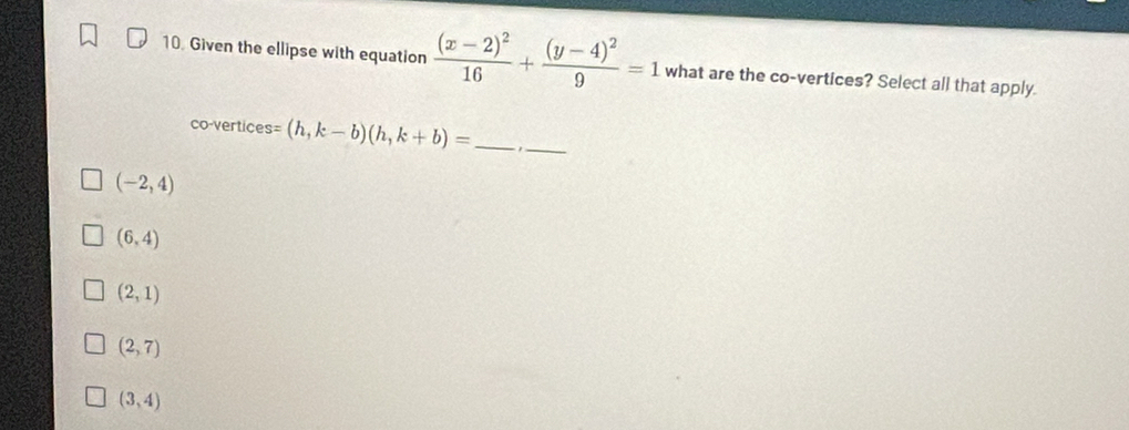 Given the ellipse with equation frac (x-2)^216+frac (y-4)^29=1 what are the co-vertices? Select all that apply.
co-vertices =(h,k-b)(h,k+b)= _
_
(-2,4)
(6,4)
(2,1)
(2,7)
(3,4)