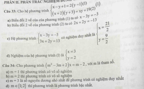 PHÀN II. PHÂN TRÁC NGHIệM ĐUN 
(1) 
Câu 33: Cho hệ phương trình beginarrayl x-y+1=2(y-1)(1) (x+2)(y+3)=xy+19(2)endarray. x-3y=-3
a) Biến đồi 2 vế của của phương trình (1) ta có 
b) Biến đổi 2 vế của phương trình (2) ta có 2x+2y=-13
c) Hệ phương trình beginarrayl x-3y=-3 3x+2y=13endarray. có nghiệm duy nhất là beginarrayl x= 21/2  y= 9/2 endarray.
d) Nghiệm của hệ phương trình (I) là beginarrayl x=3 y=2endarray.
Câu 34: Cho phương trình (m^2-3m+2)x=m-2 , với m là tham số. 
a) m=1 thì phương trình có vô số nghiệm 
b) m=2 thì phương trình có vô số nghiệm 
c) m=3 là số nguyên dương nhỏ nhất để phương trình có nghiệm duy nhất 
d) m∈  1;2 thì phương trình là phương trình bậc nhất.