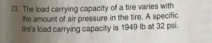 The load carrying capacity of a tire varies with 
the amount of air pressure in the tire. A specific 
tire's load carrying capacity is 1949 Ib at 32 psi.