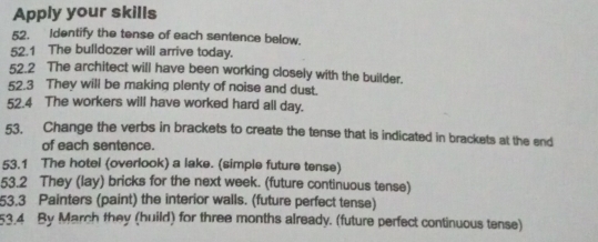 Apply your skills 
52. Identify the tense of each sentence below. 
52.1 The bulldozer will arrive today. 
52.2 The architect will have been working closely with the builder. 
52.3 They will be making plenty of noise and dust. 
52.4 The workers will have worked hard all day. 
53. Change the verbs in brackets to create the tense that is indicated in brackets at the end 
of each sentence. 
53.1 The hotel (overlook) a lake. (simple future tense) 
53.2 They (lay) bricks for the next week. (future continuous tense) 
53.3 Painters (paint) the interior walls. (future perfect tense) 
53.4 By March they (huild) for three months already. (future perfect continuous tense)