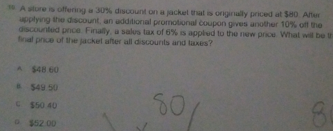 A store is offering a 30% discount on a jacket that is originally priced at $80. After
applying the discount, an additional promotional coupon gives another 10% off the
discounted price. Finally, a sales tax of 6% is applied to the new price. What will be t
final price of the jacket after all discounts and taxes?
A $48 60
B. $49 50
C $50 40
D $52:00