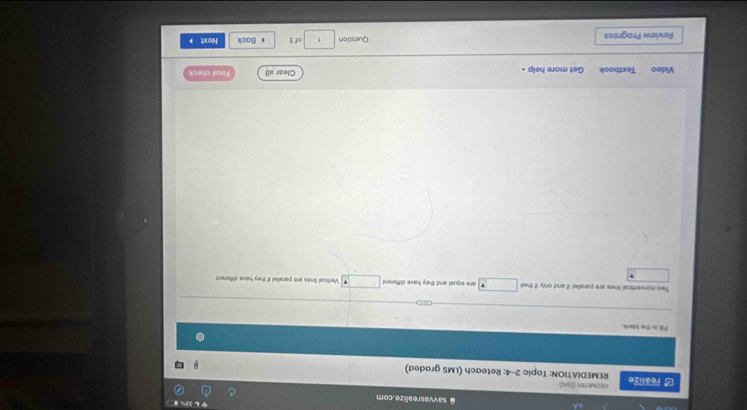 A savvasrealize.com 
GEOMETRY (LMS) 
]realize REMEDIATION: Topic 2-4: Reteach (LMS graded) 
Fill in the blank. 
Two nonvertical lines are parallel if and only if their are equal and they have different Vertical lines are parallel if they have different 
Video Textbook Get more help . Clear all Final check 
Review Progress Question 1 of 3 4 Back Next
