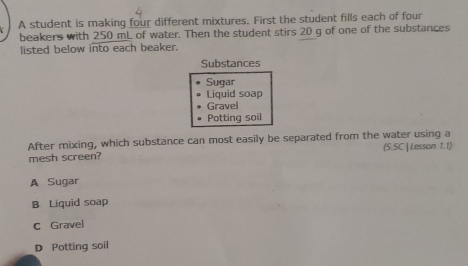 A student is making four different mixtures. First the student fills each of four
beakers with 250 mL of water. Then the student stirs 20 g of one of the substances
listed below into each beaker.
Substances
Sugar
Liquid soap
Gravel
Potting soil
After mixing, which substance can most easily be separated from the water using a
mesh screen? (5.5C |Lesson 1.1)
A Sugar
B Liquid soap
C Gravel
D Potting soil