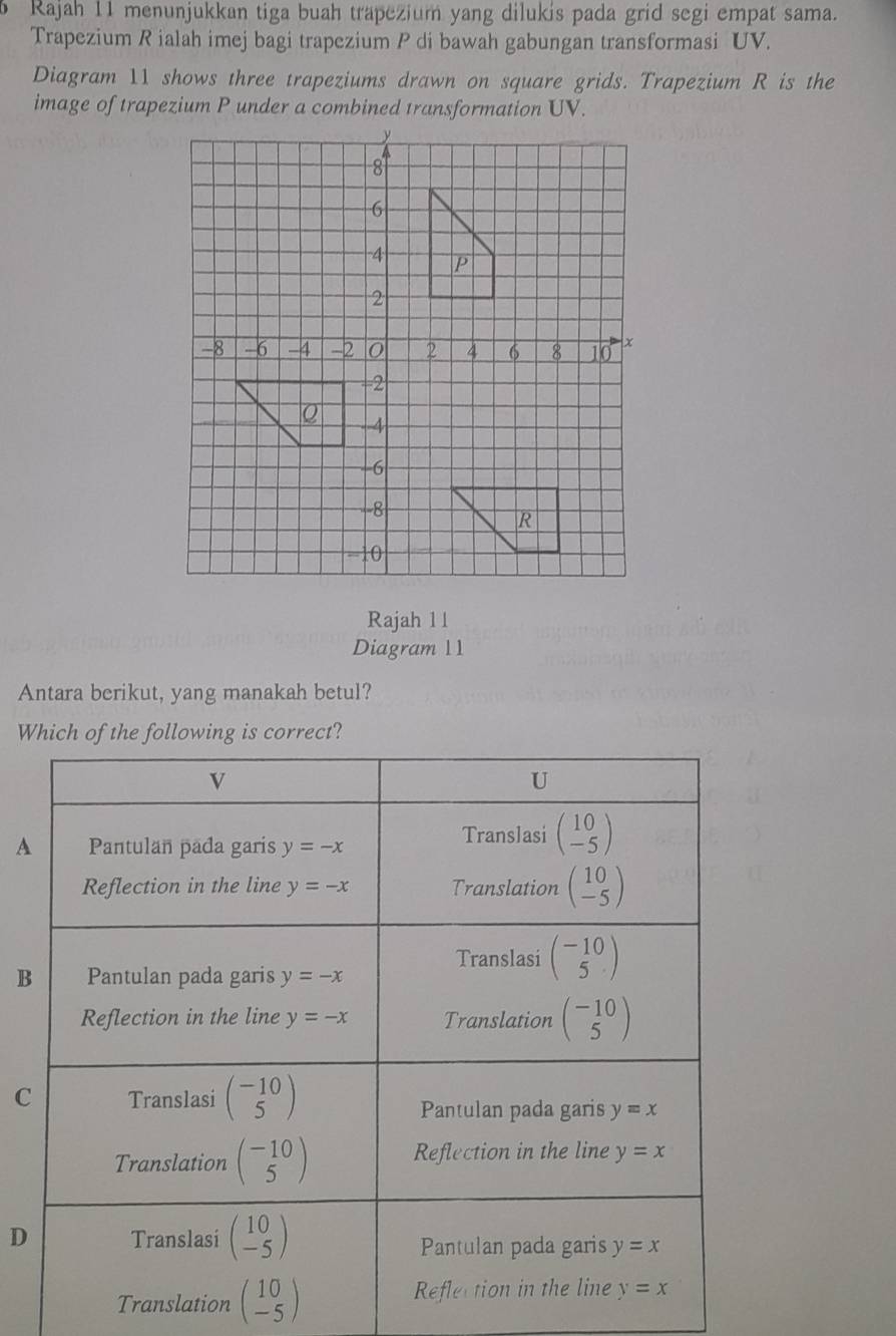 Rajah 11 menunjukkan tiga buah trapezium yang dilukis pada grid segi empat sama.
Trapezium R ialah imej bagi trapezium P di bawah gabungan transformasi UV.
Diagram 11 shows three trapeziums drawn on square grids. Trapezium R is the
image of trapezium P under a combined transformation UV.
Rajah 1 1
Diagram 11
Antara berikut, yang manakah betul?
W
A
B
C
D