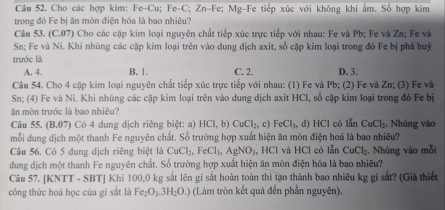 Cho các hợp kim: Fe-Cu; Fe-C; Zn-Fe; Mg-Fe tiếp xúc với không khí ẩm. Số hợp kim
trong đó Fe bị ăn mòn điện hóa là bao nhiêu?
Câu 53. (C.07) Cho các cặp kim loại nguyên chất tiếp xúc trực tiếp với nhau: Fe và Pb; Fe và Zn; Fe và
Sn; Fe và Ni. Khi nhúng các cặp kim loại trên vào dung dịch axit, số cặp kim loại trong đó Fe bị phá huỷ
trước là
A. 4. B. 1. C. 2. D. 3.
Câu 54. Cho 4 cặp kim loại nguyên chất tiếp xúc trực tiếp với nhau: (1) Fe và Pb; (2) Fe và Zn; (3) Fe và
Sn; (4) Fe và Ni. Khi nhúng các cặp kim loại trên vào dung dịch axit HCl, số cặp kim loại trong đó Fe bị
ăn mòn trước là bao nhiêu?
Câu 55. (B.07) Có 4 dung dịch riêng biệt: a) HCl,b)CuCl_2 , c) FeCl_3 , d) HCl có lẫn CuCl_2. Nhúng vào
mỗi dung dịch một thanh Fe nguyên chất. Số trường hợp xuất hiện ăn mòn điện hoá là bao nhiêu?
Câu 56. Có 5 dung dịch riêng biệt là CuCl_2,FeCl_3,AgNO_3 , HCl và HCl có lẫn CuCl_2. Nhúng vào mỗi
dung dịch một thanh Fe nguyên chất. Số trường hợp xuất hiện ăn mòn điện hóa là bao nhiêu?
Câu 57. [KNTT - SBT] Khi 100,0 kg sắt lên gỉ sắt hoàn toàn thì tạo thành bao nhiêu kg gỉ sắt? (Giả thiết
công thức hoá học của gỉ sắt là Fe_2O_3.3H_2O.) (Làm tròn kết quả đến phần nguyên).