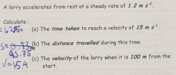 A lorry accelerates from rest at a steady rate of 1.2ms^(-2). 
Calculate : 
(a) The time taken to reach a velocity of 15ms^(-1). 
(b) The distance travelled during this time. 
(c) The velocity of the lorry when it is 100 m from the 
start.