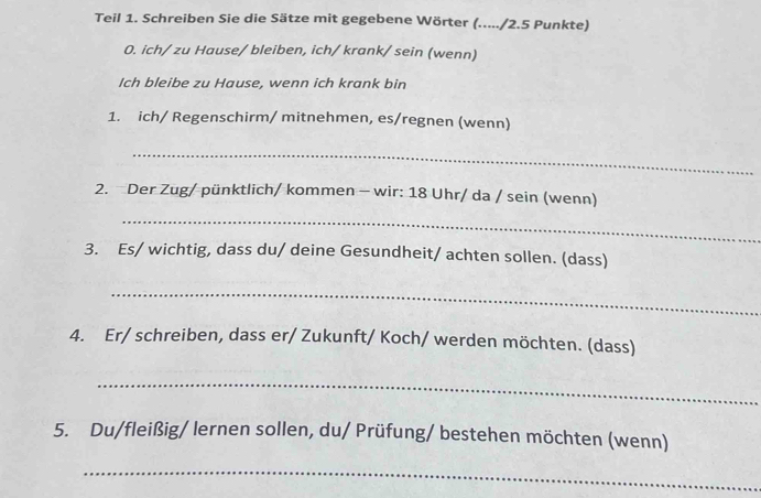 Teil 1. Schreiben Sie die Sätze mit gegebene Wörter (...../ 2.5 Punkte) 
0. ich/ zu Hause/ bleiben, ich/ krank/ sein (wenn) 
Ich bleibe zu Hause, wenn ich krank bin 
1. ich/ Regenschirm/ mitnehmen, es/regnen (wenn) 
_ 
2. Der Zug/ pünktlich/ kommen - wir: 18 Uhr/ da / sein (wenn) 
_ 
3. Es/ wichtig, dass du/ deine Gesundheit/ achten sollen. (dass) 
_ 
4. Er/ schreiben, dass er/ Zukunft/ Koch/ werden möchten. (dass) 
_ 
5. Du/fleißig/ lernen sollen, du/ Prüfung/ bestehen möchten (wenn) 
_