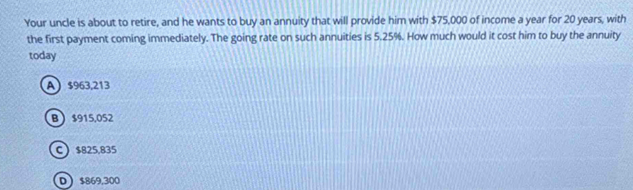 Your uncle is about to retire, and he wants to buy an annuity that will provide him with $75,000 of income a year for 20 years, with
the first payment coming immediately. The going rate on such annuities is 5.25%. How much would it cost him to buy the annuity
today
A $963,213
B $915,052
C $825,835
D $869,300