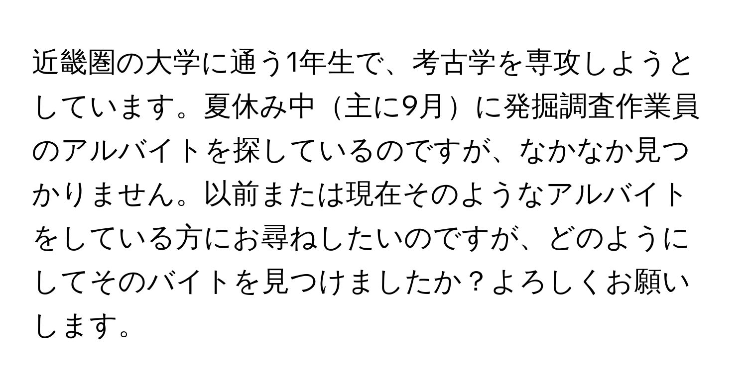 近畿圏の大学に通う1年生で、考古学を専攻しようとしています。夏休み中主に9月に発掘調査作業員のアルバイトを探しているのですが、なかなか見つかりません。以前または現在そのようなアルバイトをしている方にお尋ねしたいのですが、どのようにしてそのバイトを見つけましたか？よろしくお願いします。