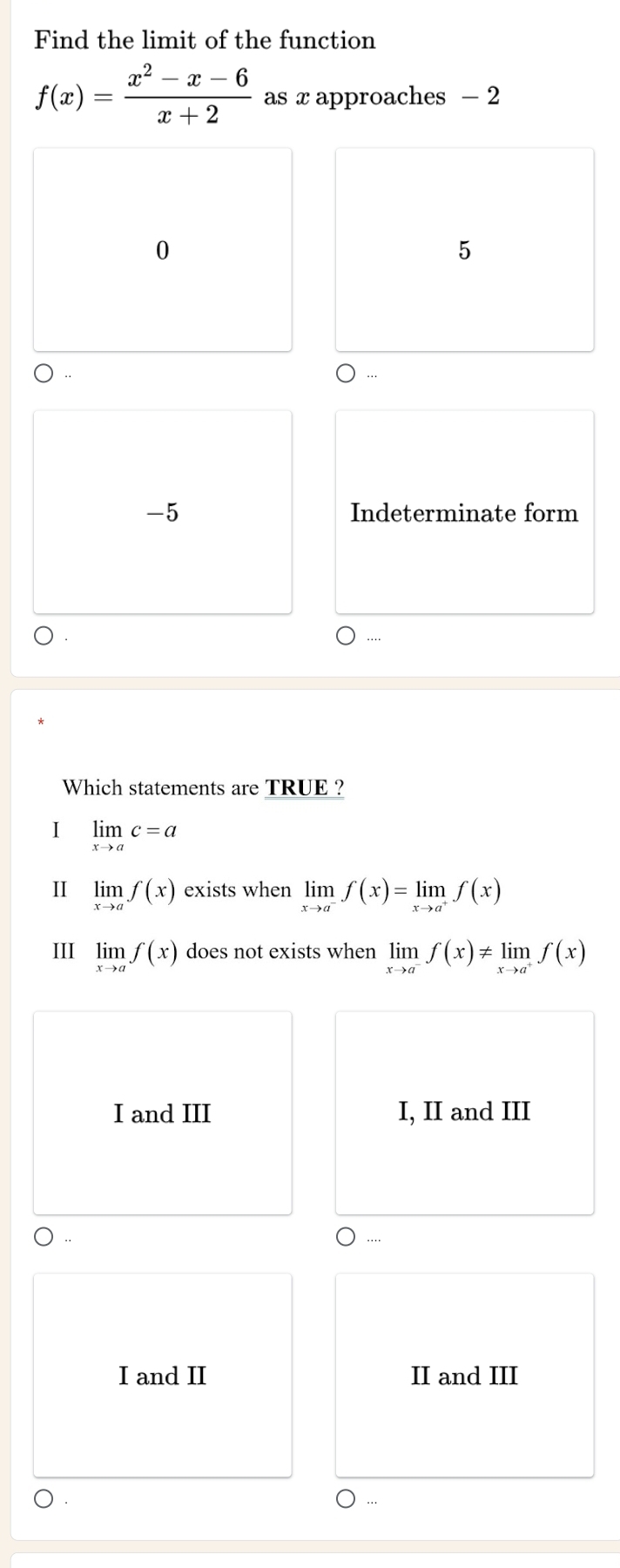 Find the limit of the function
f(x)= (x^2-x-6)/x+2  as x approaches - 2
0
5
-5 Indeterminate form
Which statements are TRUE ?
I limlimits _xto ac=a
I limlimits _xto af(x) exists when limlimits _xto a^-f(x)=limlimits _xto a^+f(x)
III limlimits _xto af(x) does not exists when limlimits _xto a^-f(x)!= limlimits _xto a^+f(x)
I and III I, II and III
I and II II and III