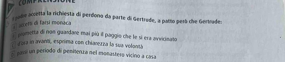 COMPRENSIONE
/
ilpadre accetta la richiesta di perdono da parte di Gertrude, a patto però che Gertrude:
A accetti di farsi monaca
B prometta di non guardare mai più il paggio che le si era avvicinato
ā d'ora in avanti, esprima con chiarezza la sua volontà
Dpassi un periodo di penitenza nel monastero vicino a casa