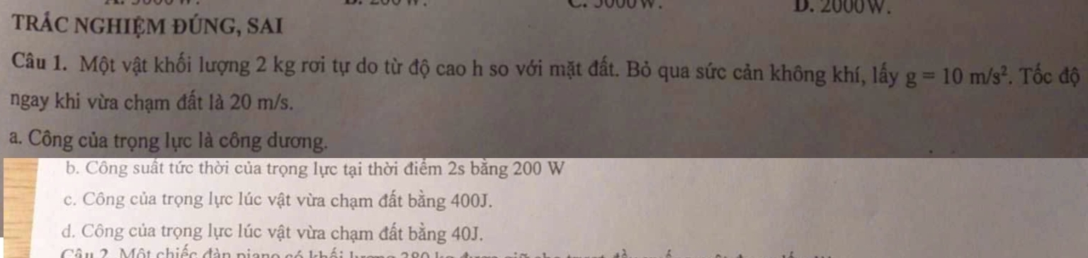 D. 2000W.
trÁc nghIệm đÚng, SAi
Câu 1. Một vật khối lượng 2 kg rơi tự do từ độ cao h so với mặt đất. Bỏ qua sức cản không khí, lấy g=10m/s^2. Tốc độ
ngay khi vừa chạm đất là 20 m/s.
a. Công của trọng lực là công dương.
b. Công suất tức thời của trọng lực tại thời điểm 2s bằng 200 W
c. Công của trọng lực lúc vật vừa chạm đất bằng 400J.
d. Công của trọng lực lúc vật vừa chạm đất bằng 40J.
Câu 2 Một chiệc đàn niang