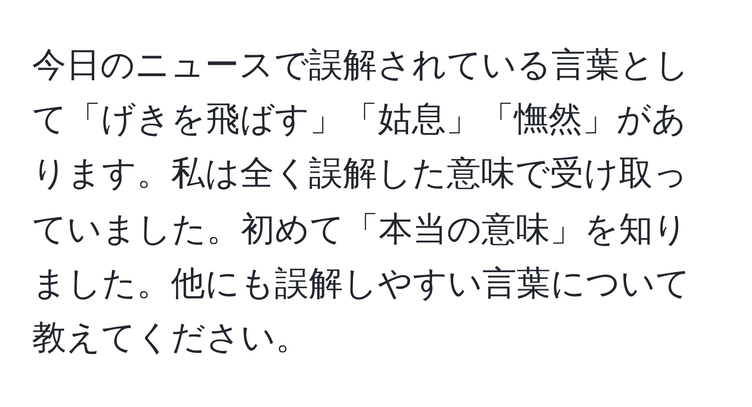 今日のニュースで誤解されている言葉として「げきを飛ばす」「姑息」「憮然」があります。私は全く誤解した意味で受け取っていました。初めて「本当の意味」を知りました。他にも誤解しやすい言葉について教えてください。