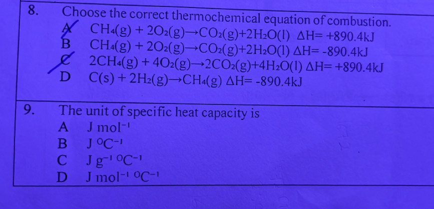 Choose the correct thermochemical equation of combustion.
CH_4(g)+2O_2(g)to CO_2(g)+2H_2O(l)△ H=+890.4kJ
B CH_4(g)+2O_2(g)to CO_2(g)+2H_2O(l)△ H=-890.4kJ
D 2CH_4(g)+4O_2(g)to 2CO_2(g)+4H_2O(l)△ H=+890.4kJ
C(s)+2H_2(g)to CH_4(g)△ H=-890.4kJ
9. The unit of specific heat capacity is
A Jmol^(-1)
B J^0C^(-1)
C Jg^(-10)C^(-1)
D Jmol^(-10)C^OC^(-1)