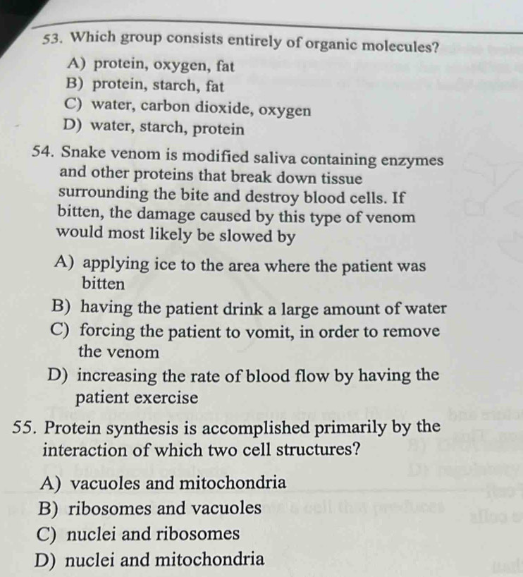 Which group consists entirely of organic molecules?
A) protein, oxygen, fat
B) protein, starch, fat
C) water, carbon dioxide, oxygen
D) water, starch, protein
54. Snake venom is modified saliva containing enzymes
and other proteins that break down tissue
surrounding the bite and destroy blood cells. If
bitten, the damage caused by this type of venom
would most likely be slowed by
A) applying ice to the area where the patient was
bitten
B) having the patient drink a large amount of water
C) forcing the patient to vomit, in order to remove
the venom
D) increasing the rate of blood flow by having the
patient exercise
55. Protein synthesis is accomplished primarily by the
interaction of which two cell structures?
A) vacuoles and mitochondria
B) ribosomes and vacuoles
C) nuclei and ribosomes
D) nuclei and mitochondria