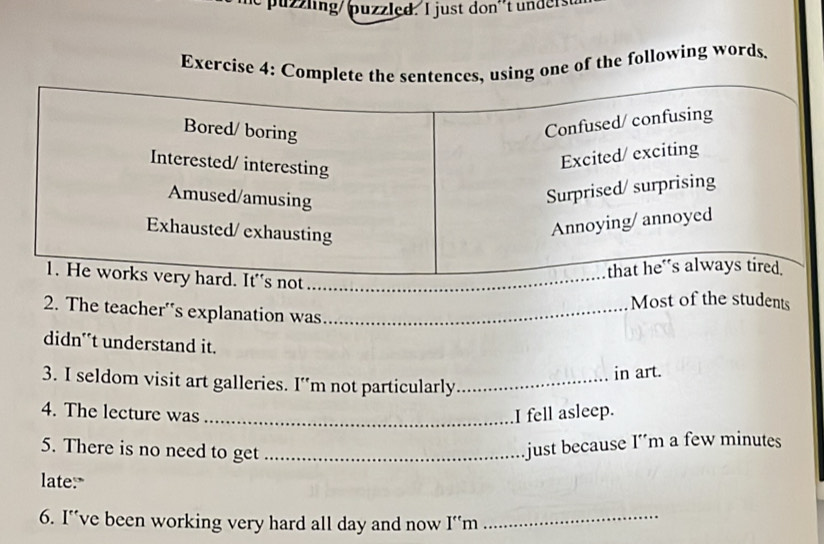 puzzling/ puzzled. I just don't unders 
Exercise 4: C one of the following words. 
_ 
Most of the students 
2. The teacher's explanation was_ 
didn't understand it. 
in art. 
3. I seldom visit art galleries. I’m not particularly_ 
4. The lecture was _I fell asleep. 
5. There is no need to get_ 
just because I´m a few minutes
late:" 
6. I"ve been working very hard all day and now I'm_