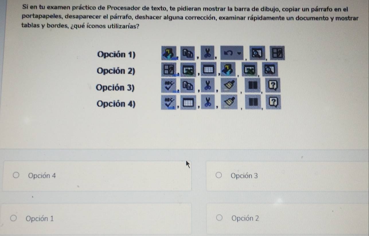 Si en tu examen práctico de Procesador de texto, te pidieran mostrar la barra de dibujo, copiar un párrafo en el
portapapeles, desaparecer el párrafo, deshacer alguna corrección, examinar rápidamente un documento y mostrar
tablas y bordes, ¿qué íconos utilizarías?
Opción 1)
Opción 2)
Opción 3)
Opción 4)
'
Opción 4 Opción 3
Opción 1 Opción 2