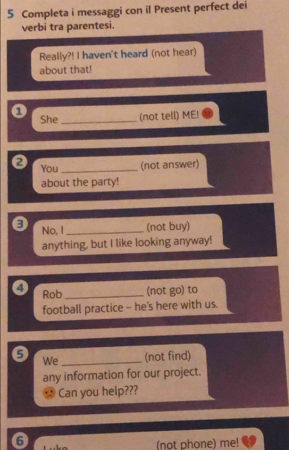 Completa i messaggi con il Present perfect dei 
verbi tra parentesi. 
Really?! I haven't heard (not hear) 
about that! 
1 
She _(not tell) ME! 
You_ (not answer) 
about the party! 
No, I _(not buy) 
anything, but I like looking anyway! 
4 Rob_ 
(not go ) to 
football practice -- he's here with us. 
9 We_ 
(not find) 
any information for our project. 
Can you help??? 
6 
(not phone) me!