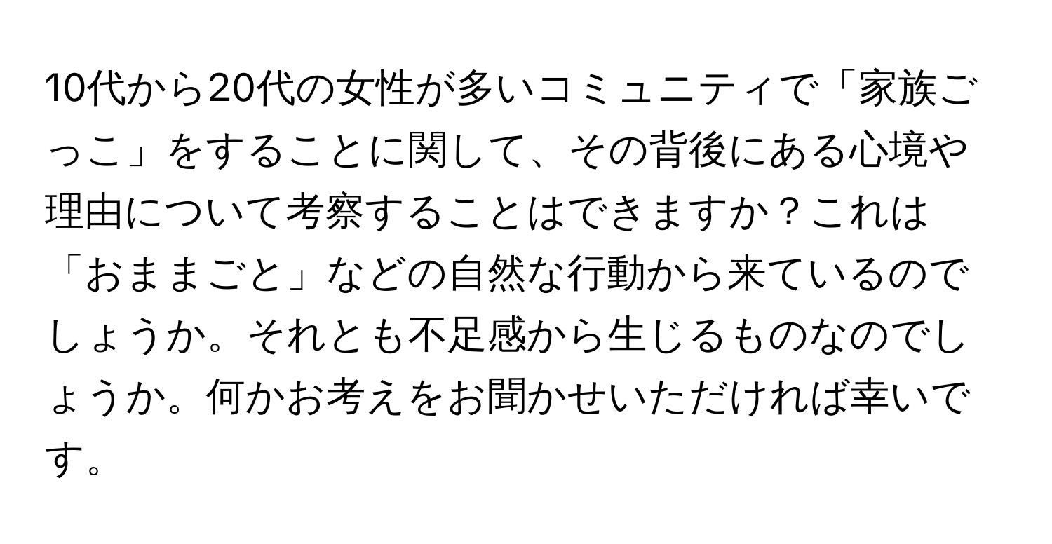 10代から20代の女性が多いコミュニティで「家族ごっこ」をすることに関して、その背後にある心境や理由について考察することはできますか？これは「おままごと」などの自然な行動から来ているのでしょうか。それとも不足感から生じるものなのでしょうか。何かお考えをお聞かせいただければ幸いです。