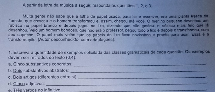 A partir da letra da música a seguir, responda às questões 1, 2, e 3. 
Muita gente não sabe que a folha de papel usada, para ler e escrever, era uma planta fresca da 
floresta, que cresceu e o homem transformou e, assim, cheçou até você. O menino pequeno desenhou um 
rabisco no papel branco e depois jogou no lixo, dizendo que não gostou: o rabisco mais feio que já 
desenhou. Veio um homem bondoso, que não era o professor, pegou todo o lixo e depois o transformou, com 
seu capricho. O papel mais velho que os papeis do lixo ficou novíssimo e pronto para usar. Essa é a 
transformação. (Autor desconhecido, com adaptações). 
1. Escreva a quantidade de exemplos solicitada das classes gramaticais de cada questão. Os exemplos 
devem ser retirados do texto (0,4) : 
a. Cinco substantivos concretos_ 
b. Dois substantivos abstratos:_ 
c. Dois artigos (diferentes entre si):_ . 
d. Cinco adjetivos: _. 
e, Três verbos no infinitivo: _`