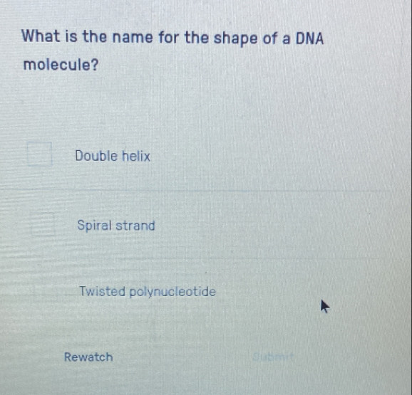 What is the name for the shape of a DNA
molecule?
Double helix
Spiral strand
Twisted polynucleotide
Rewatch