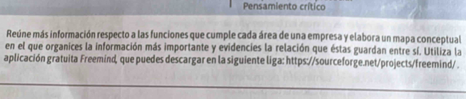 Pensamiento crítico 
Reúne más información respecto a las funciones que cumple cada área de una empresa y elabora un mapa conceptual 
en el que organices la información más importante y evidencies la relación que éstas guardan entre sí. Utiliza la 
aplicación gratuita Freemind, que puedes descargar en la siguiente liga: https://sourceforge.net/projects/freemind/ .