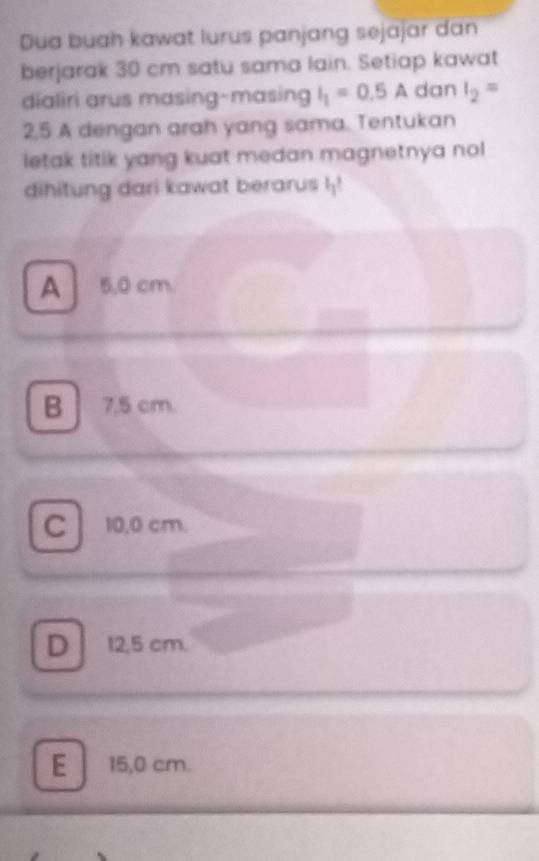 Dua buah kawat lurus panjang sejajar dan
berjarak 30 cm satu sama lain. Setiap kawat
dialiri arus masing-masing I_1=0.5A dan I_2=
2,5 A dengan arah yang sama. Tentukan
letak titik yang kuat medan magnetnya nol
dihitung dari kawat berarus I_1?
A 5,0 cm.
B 7.5 cm.
C 10,0 cm.
D 12,5 cm.
E 15,0 cm.