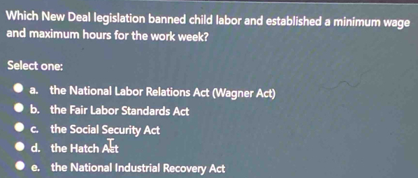 Which New Deal legislation banned child labor and established a minimum wage
and maximum hours for the work week?
Select one:
a. the National Labor Relations Act (Wagner Act)
b. the Fair Labor Standards Act
c. the Social Security Act
d. the Hatch Act
e. the National Industrial Recovery Act