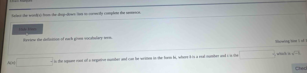 Select the word(s) from the drop-down lists to correctly complete the sentence. 
Hide Hints 
Review the definition of each given vocabulary term. 
Showing hint 1 of 1
A(n)□ is is the square root of a negative number and can be written in the form bi, where b is a real number and i is the □ , ,which is sqrt(-1). 
Checl