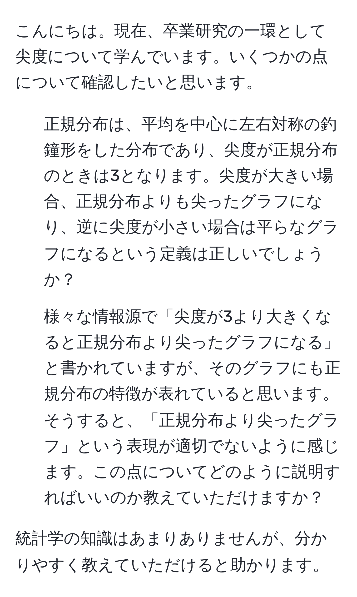 こんにちは。現在、卒業研究の一環として尖度について学んでいます。いくつかの点について確認したいと思います。

1. 正規分布は、平均を中心に左右対称の釣鐘形をした分布であり、尖度が正規分布のときは3となります。尖度が大きい場合、正規分布よりも尖ったグラフになり、逆に尖度が小さい場合は平らなグラフになるという定義は正しいでしょうか？

2. 様々な情報源で「尖度が3より大きくなると正規分布より尖ったグラフになる」と書かれていますが、そのグラフにも正規分布の特徴が表れていると思います。そうすると、「正規分布より尖ったグラフ」という表現が適切でないように感じます。この点についてどのように説明すればいいのか教えていただけますか？

統計学の知識はあまりありませんが、分かりやすく教えていただけると助かります。