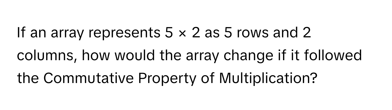 If an array represents 5 × 2 as 5 rows and 2 columns, how would the array change if it followed the Commutative Property of Multiplication?