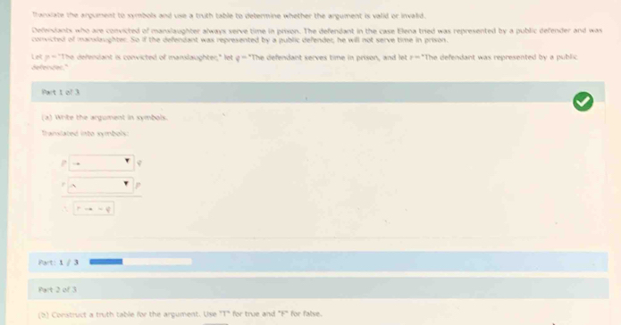 franxiate the argument to symbols and use a truth table to determine whether the argument is valid or invalid. 
Defendants who are convicted of manslaughter always serve time in prison. The defendant in the case Elena tried was represented by a public defender and was 
convicted of manslaughter. So if the defendant was represented by a public defender; he will not serve time in prison. 
let p= "The defendant is convicted of manslaughter;" let g="The defendant serves time in prison, and let r="The defendant was represented by a public 
ekertor." 
Part t of 3 
(a) Write the argument in symbols. 
Translated into symbols:
to sim varphi
Part: 1 / 3
Part 2 of 3 
(b) Construct a truth table for the argument. Use "T" for true and "F" for false.