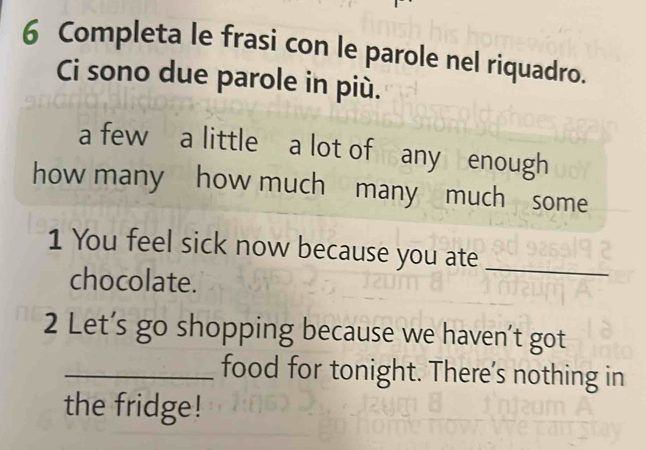 Completa le frasi con le parole nel riquadro. 
Ci sono due parole in più. 
a few a little a lot of any enough 
how many how much many much some 
1 You feel sick now because you ate_ 
chocolate. 
2 Let’s go shopping because we haven’t got 
_food for tonight. There’s nothing in 
the fridge!