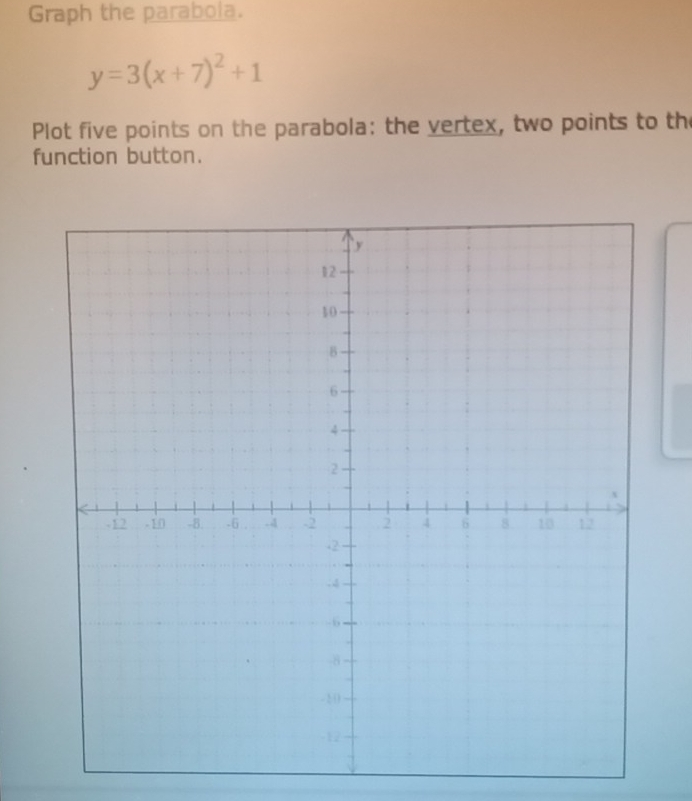 Graph the parabola.
y=3(x+7)^2+1
Plot five points on the parabola: the vertex, two points to the 
function button.