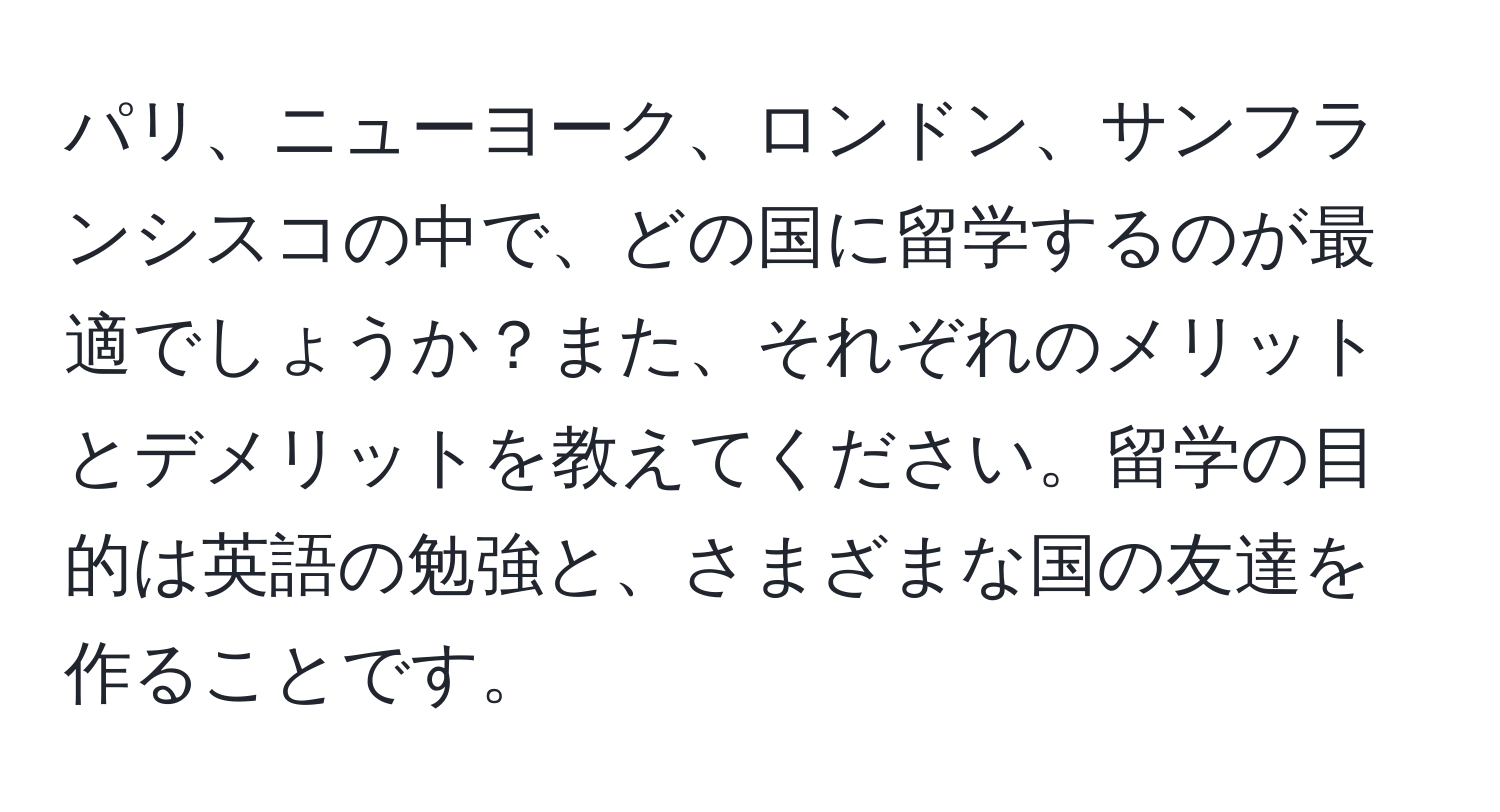 パリ、ニューヨーク、ロンドン、サンフランシスコの中で、どの国に留学するのが最適でしょうか？また、それぞれのメリットとデメリットを教えてください。留学の目的は英語の勉強と、さまざまな国の友達を作ることです。