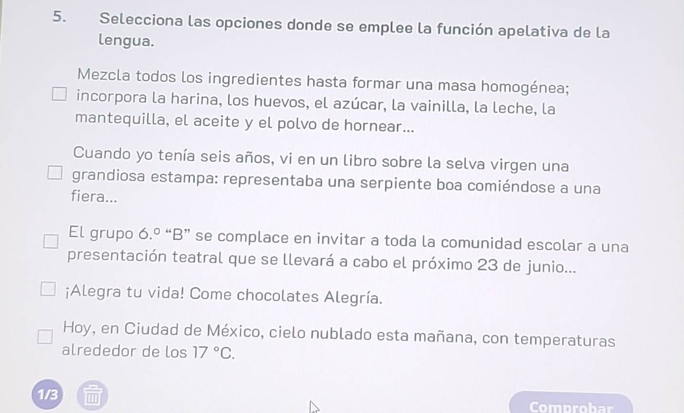 Selecciona las opciones donde se emplee la función apelativa de la 
lengua. 
Mezcla todos los ingredientes hasta formar una masa homogénea; 
incorpora la harina, los huevos, el azúcar, la vainilla, la leche, la 
mantequilla, el aceite y el polvo de hornear... 
Cuando yo tenía seis años, vi en un libro sobre la selva virgen una 
grandiosa estampa: representaba una serpiente boa comiéndose a una 
fiera... 
El grupo 6.º “B” se complace en invitar a toda la comunidad escolar a una 
presentación teatral que se llevará a cabo el próximo 23 de junio... 
¡Alegra tu vida! Come chocolates Alegría. 
Hoy, en Ciudad de México, cielo nublado esta mañana, con temperaturas 
alrededor de los 17°C. 
1/3 
Comprobar