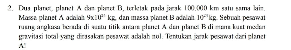 Dua planet, planet A dan planet B, terletak pada jarak 100.000 km satu sama lain. 
Massa planet A adalah 9x10^(24)kg , dan massa planet B adalah 10^(24)kg. Sebuah pesawat 
ruang angkasa berada di suatu titik antara planet A dan planet B di mana kuat medan 
gravitasi total yang dirasakan pesawat adalah nol. Tentukan jarak pesawat dari planet 
A!