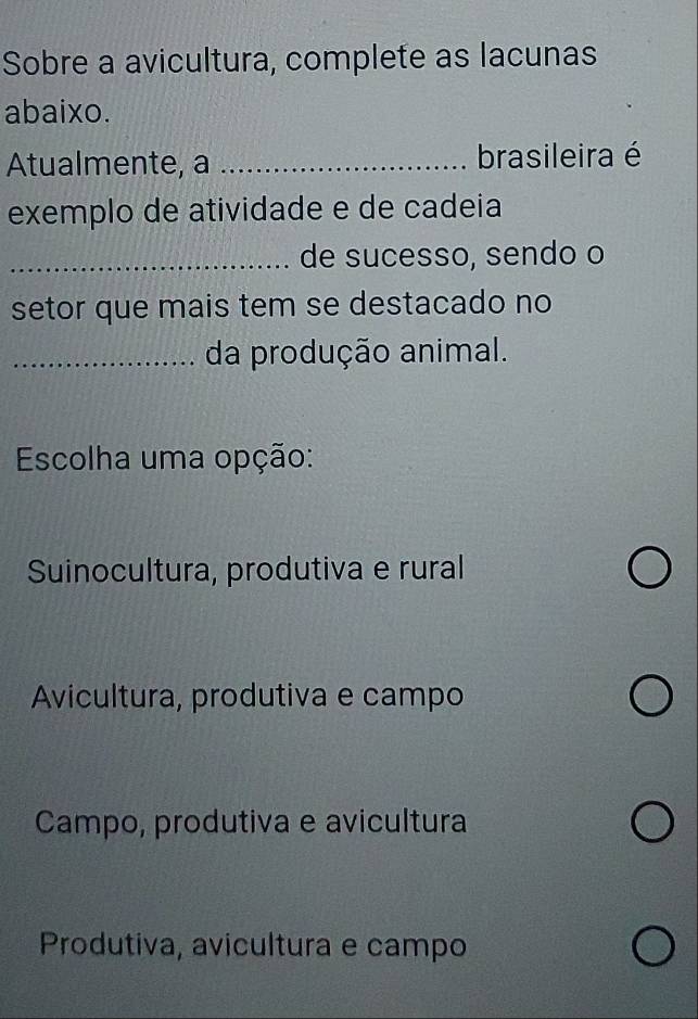 Sobre a avicultura, complete as lacunas
abaixo.
Atualmente, a _brasileira é
exemplo de atividade e de cadeia
_de sucesso, sendo o
setor que mais tem se destacado no
_da produção animal.
Escolha uma opção:
Suinocultura, produtiva e rural
Avicultura, produtiva e campo
Campo, produtiva e avicultura
Produtiva, avicultura e campo