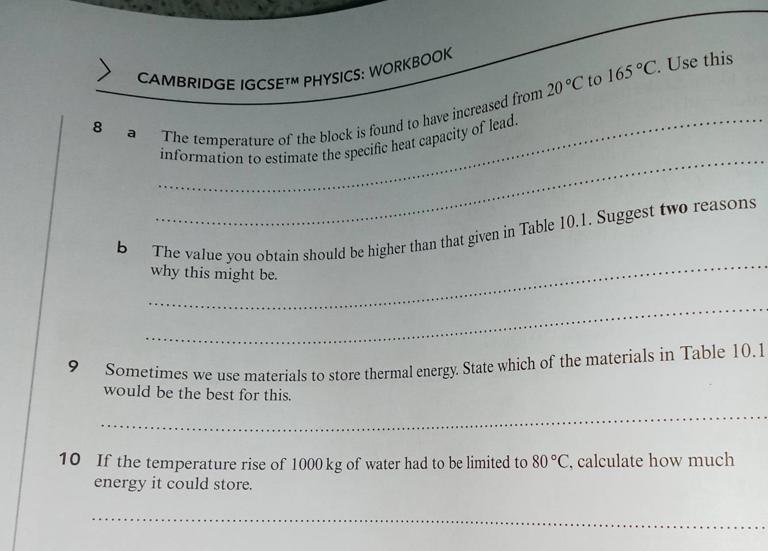 20°C to 165°C. . Use this 
CAMBRIDGE IGCSETM PHYSICS: WORKBOOK 
8 a The temperature of the block is found to have increased from 
_ 
information to estimate the specific heat capacity of lead. 
_ 
b The value you obtain should be higher than that given in Table 10.1. Suggest two reasons 
why this might be. 
_ 
9 Sometimes we use materials to store thermal energy. State which of the materials in Table 10.1
would be the best for this. 
_ 
10 If the temperature rise of 1000 kg of water had to be limited to 80°C , calculate how much 
energy it could store. 
_