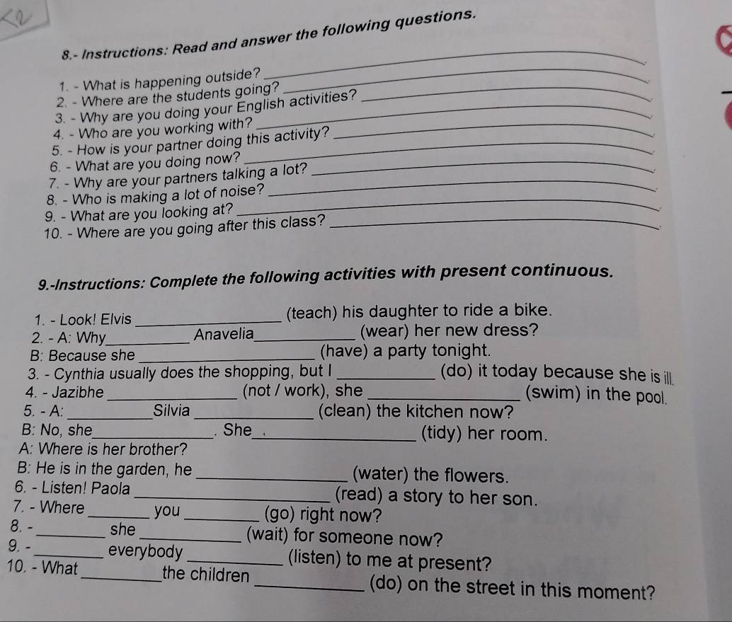 8.- Instructions: Read and answer the following questions. 
、 
1. - What is happening outside? 
_ 
2. - Where are the students going?_ 
_ 
3. - Why are you doing your English activities? 
、 
4. - Who are you working with?_ 
5. - How is your partner doing this activity? 
. 
6. - What are you doing now?_ 
7. - Why are your partners talking a lot? 
_ 
8. - Who is making a lot of noise? 
9. - What are you looking at? 
10. - Where are you going after this class?_ 
9.-Instructions: Complete the following activities with present continuous. 
1. - Look! Elvis _(teach) his daughter to ride a bike. 
2. - A: Why_ Anavelia_ (wear) her new dress? 
B: Because she _(have) a party tonight. 
3. - Cynthia usually does the shopping, but I _(do) it today because she is ill. 
4. - Jazibhe _(not / work), she 
_(swim) in the pool. 
5. - A: _Silvia _(clean) the kitchen now? 
B: No, she_ . She_ (tidy) her room. 
A: Where is her brother? 
B: He is in the garden, he _(water) the flowers. 
6. - Listen! Paola _(read) a story to her son. 
7. - Where _you _(go) right now? 
8. - _she _(wait) for someone now? 
9. -_ everybody _(listen) to me at present? 
10. - What _the children _(do) on the street in this moment?