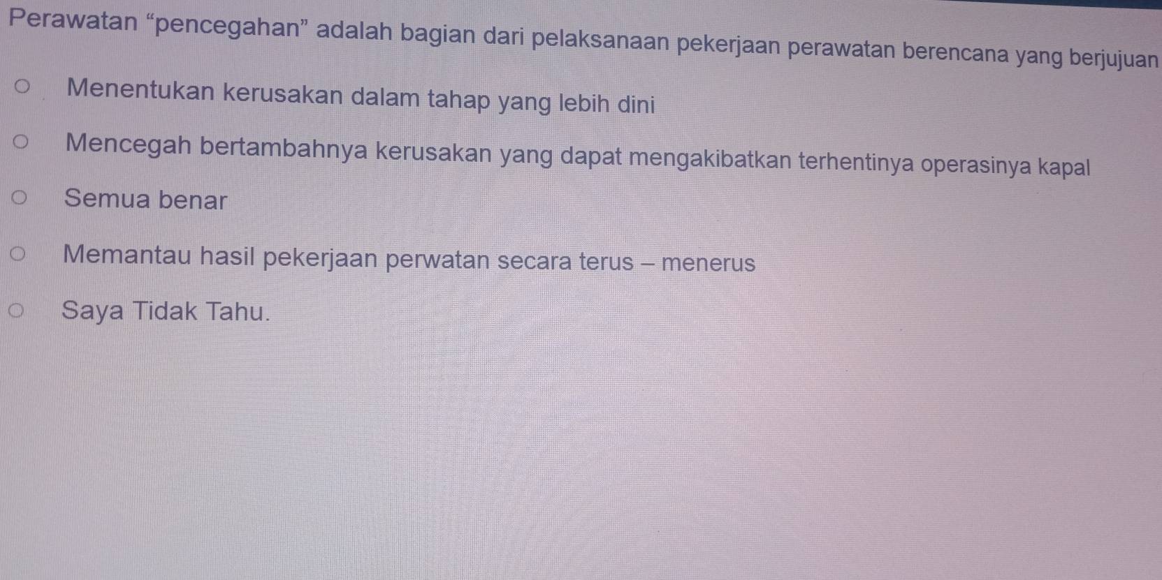 Perawatan “pencegahan” adalah bagian dari pelaksanaan pekerjaan perawatan berencana yang berjujuan
Menentukan kerusakan dalam tahap yang lebih dini
Mencegah bertambahnya kerusakan yang dapat mengakibatkan terhentinya operasinya kapal
Semua benar
Memantau hasil pekerjaan perwatan secara terus - menerus
Saya Tidak Tahu.