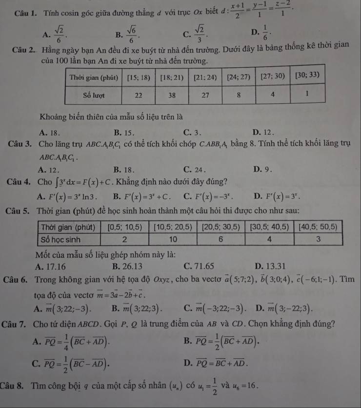 Tính cosin góc giữa đường thẳng # với trục 0x biết đ :  (x+1)/2 = (y-1)/1 = (z-2)/1 .
A.  sqrt(2)/6 . B.  sqrt(6)/6 . C.  sqrt(2)/3 . D.  1/6 ·
Câu 2.Hằng ngày bạn An đều đi xe buýt từ nhà đến trường. Dưới đây là bảng thống kê thời gian
của 100 lần bạn An đi xe buýt từ nhà đến trường.
Khoảng biến thiên của mẫu số liệu trên là
A. 18. B. 15. C. 3. D. 12 .
Câu 3. Cho lăng trụ ABC.A_1B_1C_1 có thể tích khối chóp C.ABB A, bằng 8. Tính thể tích khối lăng trụ
ABC.A_1B_1C_1.
A. 12. B. 18 . C. 24 . D. 9 .
Câu 4. Cho ∈t 3^xdx=F(x)+C. Khẳng định nào dưới đây đúng?
A. F'(x)=3^xln 3. B. F'(x)=3^x+C. C. F'(x)=-3^x. D. F'(x)=3^x.
Câu 5. Thời gian (phút) đề học sinh hoàn thành một câu hỏi thi được cho như sau:
Mốt của mẫu số liệu ghép nhóm này là:
A. 17.16 B. 26.13 C. 71.65 D. 13.31
Câu 6. Trong không gian với hệ tọa độ Oxyz , cho ba vectơ overline a(5;7;2),overline b(3;0;4),overline c(-6;1;-1). Tìm
tọa độ của vectơ vector m=3vector a-2vector b+vector c.
A. vector m(3;22;-3). B. overline m(3;22;3). C. overline m(-3;22;-3) D. overline m(3;-22;3).
Câu 7. Cho tứ diện ABCD. Gọi P, Q là trung điểm của AB và CD. Chọn khẳng định đúng?
A. overline PQ= 1/4 (overline BC+overline AD). overline PQ= 1/2 (overline BC+overline AD).
B.
C. overline PQ= 1/2 (overline BC-overline AD).
D. overline PQ=overline BC+overline AD.
Câu 8. Tìm công bội 9 của một cấp số nhân (u_n) có u_1= 1/2  và u_6=16.