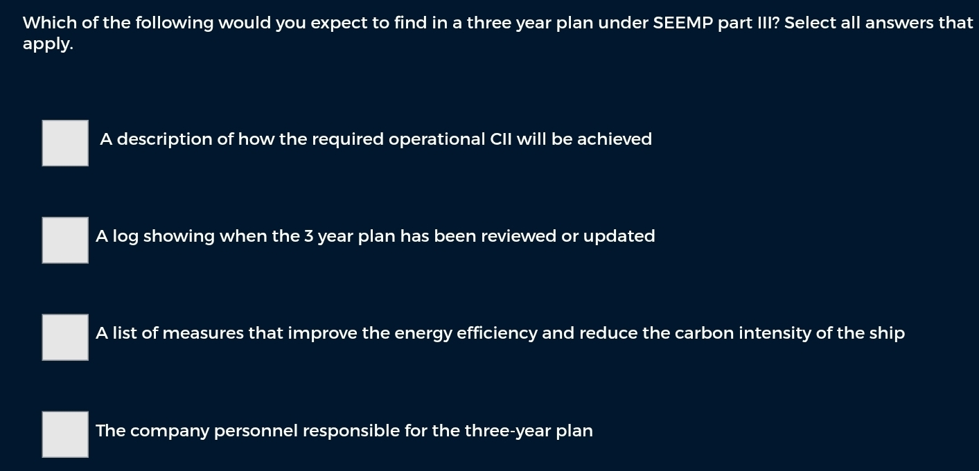 Which of the following would you expect to find in a three year plan under SEEMP part III? Select all answers that
apply.
A description of how the required operational CII will be achieved
A log showing when the 3 year plan has been reviewed or updated
A list of measures that improve the energy efficiency and reduce the carbon intensity of the ship
The company personnel responsible for the three-year plan