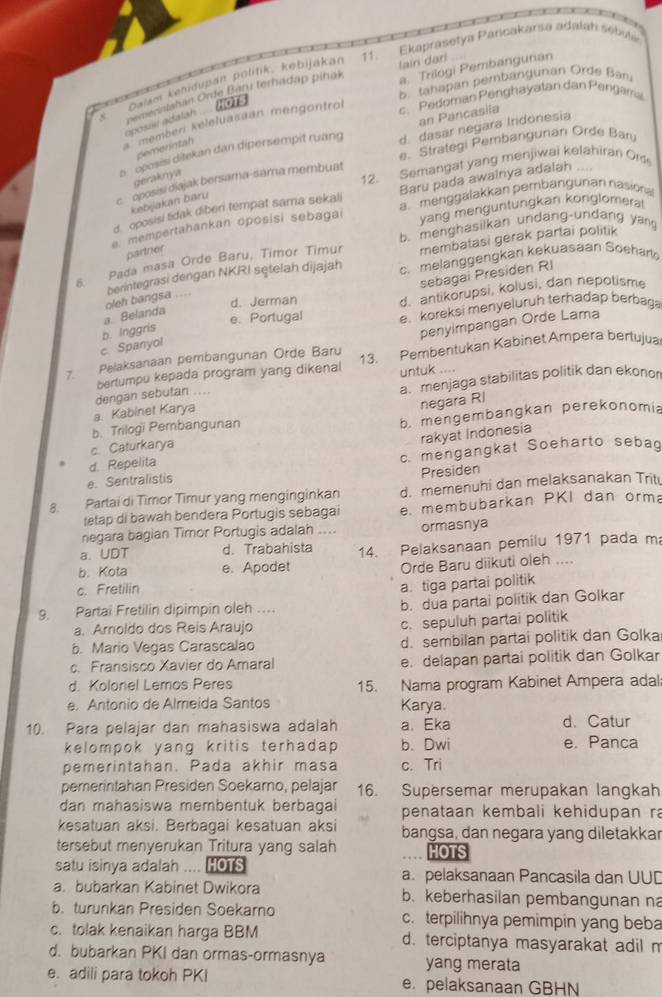 Ekaprasetya Pancakarsa adalah sebule
a. Trilogi Pembangunan
paiam kemdupan politik, kebijakan
Omerintahan Orde Baru terhadap pihak lain dari
1O1s B. tahap an pembang unan Orde Bu
c. Pedoman Penghayatan dan Pengama
an Pancasila
oposisi adalah
memberi keleluasaan méngontro
s.  oposisi ditekan dan dipersempit ruang d. dasar negara Indonesia
pemerntah
c.  oposisi diajak bersama-sama membuat e. Strategi Pembangunan Orde Ban
geraknya
12. Semangat yang menjiwai kelahiran Om
d. oposisi tidak diben tempat sama sekali Baru pada awainya adalah ....
kebijakan baru
vang menguntungkan konglomeral
e mempertahankan oposisi sebagai a. menggalakkan pembangunan nasiona
6. Pada masa Orde Baru, Timor Timur b. menghasilkan undang-undang yan
partrier
membatasi gerak partai politik
sebagai Presiden RI
a. Belanda oleh bangsa .... berintegrasi dengan NKRI sętelah dijajah
c. melanggengkan kekuasaan Soehar
e. Portugal d. antikorupsi, kolusi, dan nepotisme
d. Jerman
penyimpangan Orde Lama
c. Spanyol b. Inggris e. koreksi menyeluruh terhadap berbaga
7 Pelaksanaan pembangunan Orde Baru 13. Pembentukan Kabinet Ampera bertujua
bertumpu kepada program yang dikenal untuk ....
a. menjaga stabilitas politik dan ekonor
negara RI
a. Kabinet Karya dengan sebutan ....
c. Caturkarya b. mengembangkan perekonomia
b. Trilogi Pembangunan
rakyat Indonesia
e. Sentralistis c. mengangkat Soeharto sebad
d Repelita
Presiden
8. Partai di Timor Timur yang menginginkan d. memenuhi dan melaksanakan Trit
tetap di bawah bendera Portugis sebagai e. membubarkan PKI dan orm
negara bagian Timor Portugis adalah ormasnya
a. UDT d. Trabahista
b. Kota e. Apodet 14. Pelaksanaan pemilu 1971 pada m:
Orde Baru diikuti oleh ....
c. Fretilin
a. tiga partai politik
9. Partai Fretilin dipimpin oleh .... b. dua partai politik dan Golkar
a. Aroldo dos Reis Araujo c. sepuluh partai politik
b. Mario Vegas Carascalao d. sembilan partai politik dan Golka
c. Fransisco Xavier do Amaral e. delapan partai politik dan Golkar
d. Kolonel Lemos Peres 15. Nama program Kabinet Ampera adal;
e. Antonio de Almeida Santos Karya.
10. Para pelajar dan mahasiswa adalah a. Eka d.Catur
kelompok yang kritis terhadap . b. Dwi e. Panca
pemerintahan. Pada akhir masa c. Tri
pemerintahan Presiden Soekarno, pelajar 16. Supersemar merupakan langkah
dan mahasiswa membentuk berbagai penataan kembali kehidupan ra
kesatuan aksi. Berbagai kesatuan aksi bangsa, dan negara yang diletakkar
tersebut menyerukan Tritura yang salah HOTS
satu isinya adalah .... HOTS a. pelaksanaan Pancasila dan UUD
a. bubarkan Kabinet Dwikora b. keberhasilan pembangunan n
b. turunkan Presiden Soekarno c. terpilihnya pemimpin yang beba
c. tolak kenaikan harga BBM d. terciptanya masyarakat adil m
d. bubarkan PKI dan ormas-ormasnya yang merata
e. adili para tokoh PKI e. pelaksanaan GBHN