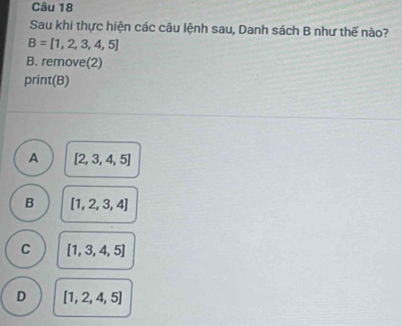 Sau khi thực hiện các câu lệnh sau, Danh sách B như thế nào?
B=[1,2,3,4,5]
B. remove(2)
print(B)
A [2,3,4,5]
B [1,2,3,4]
C [1,3,4,5]
D [1,2,4,5]